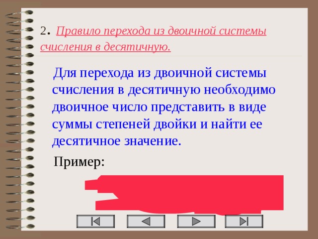 2 . Правило перехода из двоичной системы счисления в десятичную. Для перехода из двоичной системы счисления в десятичную необходимо двоичное число представить в виде суммы степеней двойки и найти ее десятичное значение. Пример: 