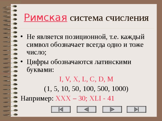 Римская система счисления Не является позиционной, т.е. каждый символ обозначает всегда одно и тоже число; Цифры обозначаются латинскими буквами: I, V, X, L, C, D, M (1, 5, 10, 50, 100, 500, 1000) Например: XXX – 30; XLI - 41 