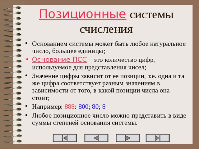 Позиционные системы счисления Основанием системы может быть любое натуральное число, большее единицы; Основание ПСС – это количество цифр, используемое для представления чисел; Значение цифры зависит от ее позиции, т.е. одна и та же цифра соответствует разным значениям в зависимости от того, в какой позиции числа она стоит; Например: 888 : 800; 80; 8 Любое позиционное число можно представить в виде суммы степеней основания системы.  
