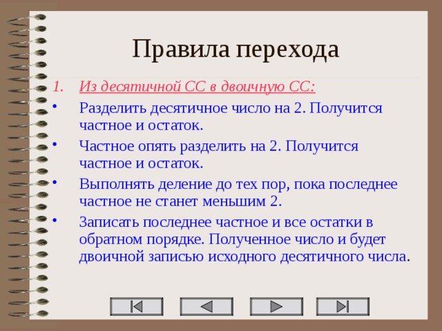 Правила перехода Из десятичной СС в двоичную СС: Разделить десятичное число на 2. Получится частное и остаток. Частное опять разделить на 2. Получится частное и остаток. Выполнять деление до тех пор, пока последнее частное не станет меньшим 2. Записать последнее частное и все остатки в обратном порядке. Полученное число и будет двоичной записью исходного десятичного числа . 