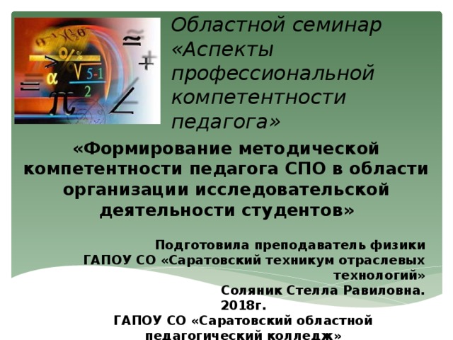 Областной семинар «Аспекты профессиональной компетентности педагога» «Формирование методической компетентности педагога СПО в области организации исследовательской деятельности студентов»   Подготовила преподаватель физики ГАПОУ СО «Саратовский техникум отраслевых технологий» Соляник Стелла Равиловна. 2018г. ГАПОУ СО «Саратовский областной педагогический колледж» 