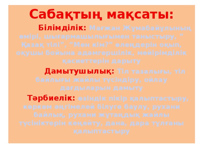 Сабақтың мақсаты:  Білімділік: Мағжан Жұмабайұлының өмірі, шығармашылығымен таныстыру, “ Қазақ тілі”, “Мен кім?” өлеңдерін оқып, оқушы бойына адамгершілік, мейірімділік қасиеттерін дарыту  Дамытушылық: Тіл тазалығы, тіл байлығы жайлы түсіндіру, ойлау дағдыларын дамыту  Тәрбиелік: өзіндік пікір қалыптастыру, көркем әңгімелей білуге баулу, рухани байлық, рухани жұтаңдық жайлы түсініктерін кеңейту, дана, дара тұлғаны қалыптастыру 