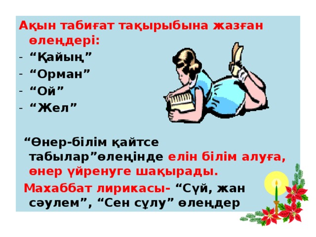 Ақын табиғат тақырыбына жазған өлеңдері: “ Қайың” “ Орман” “ Ой” “ Жел”  “ Өнер-білім қайтсе табылар”өлеңінде елін білім алуға, өнер үйренуге шақырады.  Махаббат лирикасы- “Сүй, жан сәулем”, “Сен сұлу” өлеңдер 