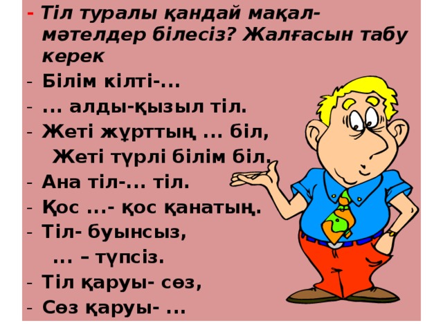 - Тіл туралы қандай мақал-мәтелдер білесіз? Жалғасын табу керек Білім кілті-... ... алды-қызыл тіл. Жеті жұрттың ... біл,  Жеті түрлі білім біл. Ана тіл-... тіл. Қос ...- қос қанатың. Тіл- буынсыз,  ... – түпсіз. Тіл қаруы- сөз, Сөз қаруы- ... 