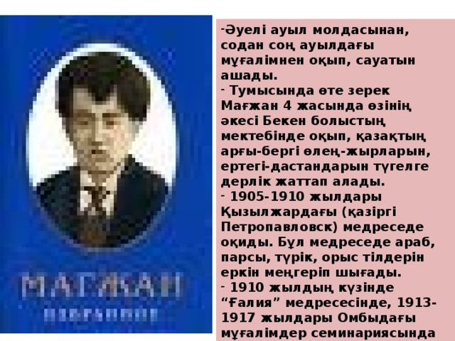 Әуелі ауыл молдасынан, содан соң ауылдағы мұғалімнен оқып, сауатын ашады.  Тумысында өте зерек Мағжан 4 жасында өзінің әкесі Бекен болыстың мектебінде оқып, қазақтың арғы-бергі өлең-жырларын, ертегі-дастандарын түгелге дерлік жаттап алады.  1905-1910 жылдары Қызылжардағы (қазіргі Петропавловск) медреседе оқиды. Бұл медреседе араб, парсы, түрік, орыс тілдерін еркін меңгеріп шығады.  1910 жылдың күзінде “Ғалия” медресесінде, 1913-1917 жылдары Омбыдағы мұғалімдер семинариясында оқыған, кейін Мәскеудегі көркем әдебиет институтын бітірген.  