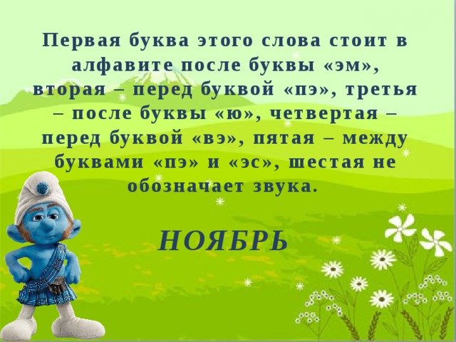Первая буква этого слова стоит в алфавите после буквы «эм», вторая – перед буквой «пэ», третья – после буквы «ю», четвертая – перед буквой «вэ», пятая – между буквами «пэ» и «эс», шестая не обозначает звука. НОЯБРЬ 