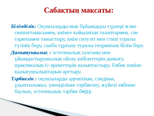  Сабақтың мақсаты:   Білімділік:  Оқушыларды иық бұйымдары түрлері және сиппаттамасымен, киімге қойылатын талаптармен, сән тарихымен таныстыру, киім силуэті мен стилі туралы түсінік беру, сызба тұрғызу туралы теориялық білім беру. Дамытушылық :  эстетикалық талғамы мен ұйымдастырушылық ойлау қабілеттерін дамыту, практикалық іс-әрекеттерін қалыптастыру. Еңбек пәніне қызығушылықтарын арттыру. Тәрбиелік :  оқушыларды әдемілікке, сәндікке, ұқыптылыққа, үнемділікке тәрбиелеу, жүйелі еңбекке баулып, эстетикалық тәрбие б еру. 