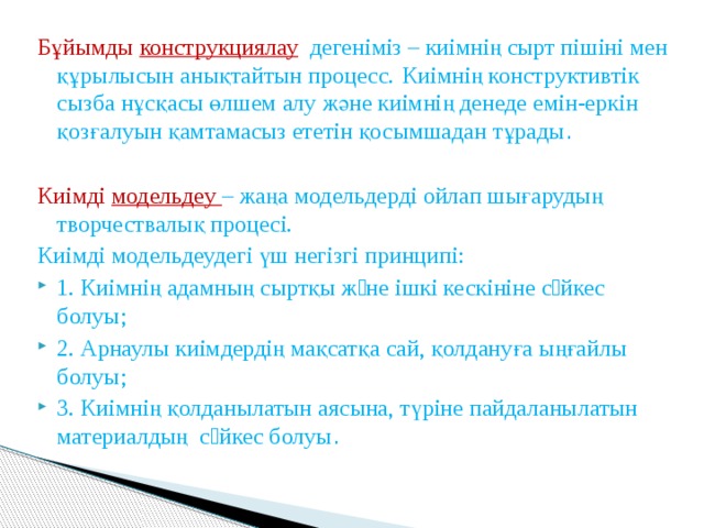 Бұйымды конструкциялау  дегеніміз – киімнің сырт пішіні мен құрылысын анықтайтын процесс.  Киімнің конструктивтік сызба нұсқасы өлшем алу және киімнің денеде емін-еркін қозғалуын қамтамасыз ететін қосымшадан тұрады . Киімді модельдеу – жаңа модельдерді ойлап шығарудың творчествалық процесі. Киімді модельдеудегі үш негізгі принципі: 1. Киімнің адамның сыртқы жəне ішкі кескініне сəйкес болуы; 2. Арнаулы киімдердің мақсатқа сай, қолдануға ыңғайлы болуы; 3. Киімнің қолданылатын аясына, түріне пайдаланылатын материалдың сəйкес болуы . 