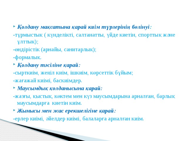 Қолдану мақсатына қарай киім түрлерінің бөлінуі : -тұрмыстық ( күнделікті, салтанатты, үйде киетін, спорттық және ұлттық); -өндірістік (арнайы, санитарлық); -формалық. Қолдану тәсіліне қарай: -сырткиім, жеңіл киім, ішкиім, көрсеттік бұйым; -жағажай киімі, баскиімдер. Маусымдық қолданысына қарай: -жазғы, қыстық, көктем мен күз маусымдарына арналған, барлық маусымдарға киетін киім. Жынысы мен жас ерекшелігіне қарай: -ерлер киімі, әйелдер киімі, балаларға арналған киім. 