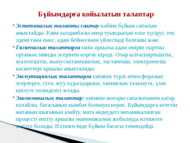Бұйымдарға қойылатын талаптар Эстетикалық талапты сақтау  көбіне бұйым сапасын анықтайды. Киім қолданбалы өнер туындысын еске түсіруі, тек әдемі ғана емес, адам бейнесімен үйлесімді болғаны жөн. Гигиеналық талаптарға  киім арқылы адам өмірін сыртқы ортаның зиянды әсерінен қорғау кіреді. Олар ылғасіңірткіштік, ауатөзгіштік, жылусақтанғыштық, ластанғыш, электрленгіш қасиеттері арқылы анықталады. Экспутациялық талаптарға киімнің түрлі атмосфералық әсерлерге, суға, жуу құралдарына, химиялық тазалауға, ұзақ киілуге төзімділігі жтады. Экономикалық талаптар:  киімнің жоғары сапалығымен қатар қолайлы, бағасының қымбат болмауы керек. Бұйымдарға кететін матаның шығының азайту, мата өндеудегі механикаланған процесті енгізу арқылы экономикалық жобалауда нәтижеге жетуге болады. Нәтижесінде бұйым бағасы төмендейді. 