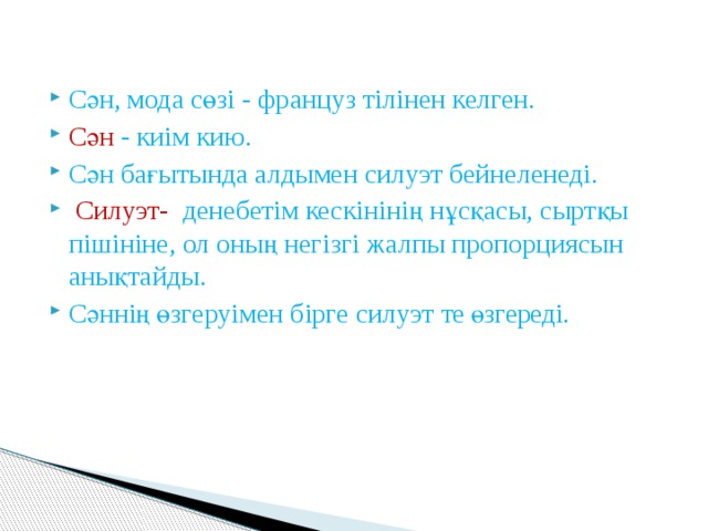 Сән, мода сөзі - француз тілінен келген. Сән - киім кию. Сән бағытында алдымен силуэт бейнеленеді.  Силуэт- денебетім кескінінің нұсқасы, сыртқы пішініне, ол оның негізгі жалпы пропорциясын анықтайды. Сәннің өзгеруімен бірге силуэт те өзгереді. 