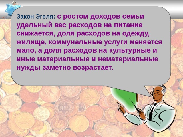 Закон Эгеля: с ростом доходов семьи удельный вес расходов на питание снижается, доля расходов на одежду, жилище, коммунальные услуги меняется мало, а доля расходов на культурные и иные материальные и нематериальные нужды заметно возрастает.  