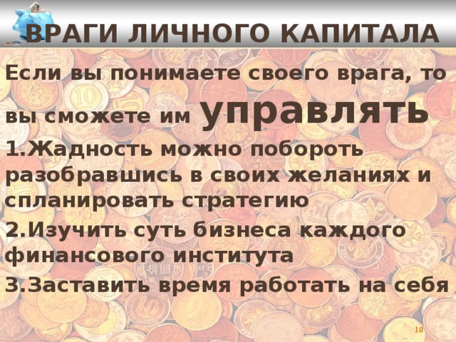 ВРАГИ ЛИЧНОГО КАПИТАЛА Если вы понимаете своего врага, то вы сможете им управлять 1.Жадность можно побороть разобравшись в своих желаниях и спланировать стратегию 2.Изучить суть бизнеса каждого финансового института 3.Заставить время работать на себя    