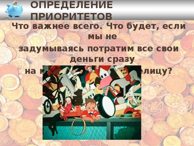 Определение приоритетов Что важнее всего. Что будет, если мы не задумываясь потратим все свои деньги сразу на какую-нибудь безделицу? 