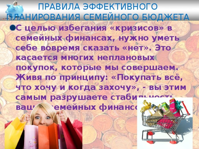 Правила эффективного планирования семейного бюджета С целью избегания «кризисов» в семейных финансах, нужно уметь себе вовремя сказать «нет». Это касается многих неплановых покупок, которые мы совершаем. Живя по принципу: «Покупать всё, что хочу и когда захочу», - вы этим самым разрушаете стабильность ваших семейных финансов . 