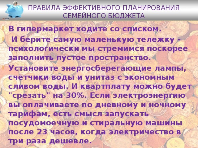 Правила эффективного планирования семейного бюджета В гипермаркет ходите со списком.  И берите самую маленькую тележку - психологически мы стремимся поскорее заполнить пустое пространство. Установите энергосберегающие лампы, счетчики воды и унитаз с экономным сливом воды. И квартплату можно будет 