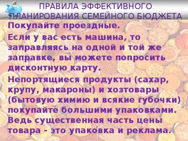 Правила эффективного планирования семейного бюджета Покупайте проездные. Если у вас есть машина, то заправляясь на одной и той же заправке, вы можете попросить дисконтную карту. Непортящиеся продукты (сахар, крупу, макароны) и хозтовары (бытовую химию и всякие губочки) покупайте большими упаковками. Ведь существенная часть цены товара - это упаковка и реклама. 