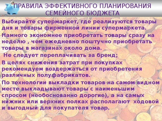 Правила эффективного планирования семейного бюджета Выбирайте супермаркет, где реализуются товары дня и товары фирменной линии супермаркета. Намного экономнее приобретать товары сразу на неделю , чем ежедневно поштучно приобретать товары в магазинах около дома.  Не следует переплачивать за бренд; В целях снижения затрат при покупках рекомендуем воздержаться от приобретения различных полуфабрикатов. По технологии выкладки товаров на самом видном месте выкладывают товары с наименьшим спросом (необоснованно дорогие), а на самых нижних или верхних полках располагают ходовой и выгодный для покупателя товар. 