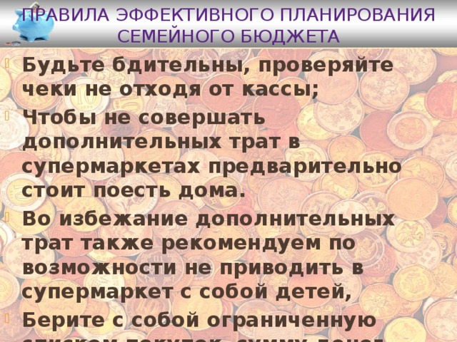 Правила эффективного планирования семейного бюджета Будьте бдительны, проверяйте чеки не отходя от кассы; Чтобы не совершать дополнительных трат в супермаркетах предварительно стоит поесть дома. Во избежание дополнительных трат также рекомендуем по возможности не приводить в супермаркет с собой детей, Берите с собой ограниченную списком покупок сумму денег Не кладите все деньги в одно место 