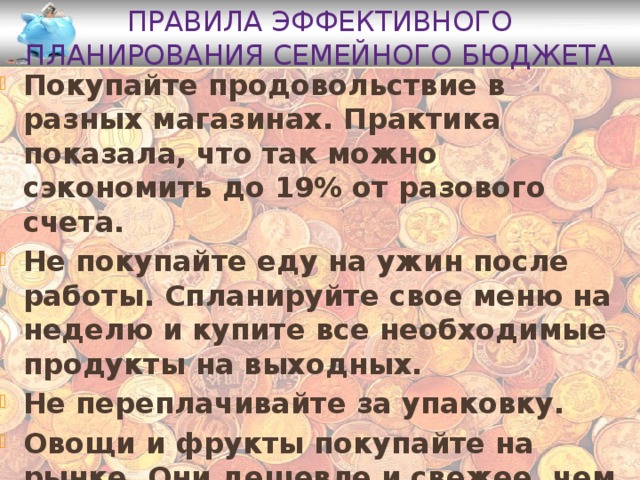 Правила эффективного планирования семейного бюджета Покупайте продовольствие в разных магазинах. Практика показала, что так можно сэкономить до 19% от разового счета. Не покупайте еду на ужин после работы. Спланируйте свое меню на неделю и купите все необходимые продукты на выходных. Не переплачивайте за упаковку. Овощи и фрукты покупайте на рынке. Они дешевле и свежее, чем их аналоги в магазине . 