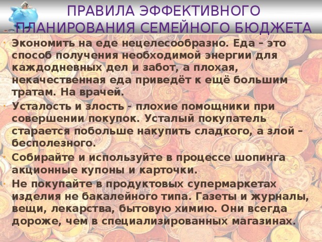 Правила эффективного планирования семейного бюджета Экономить на еде нецелесообразно. Еда – это способ получения необходимой энергии для каждодневных дел и забот, а плохая, некачественная еда приведёт к ещё большим тратам. На врачей. Усталость и злость - плохие помощники при совершении покупок. Усталый покупатель старается побольше накупить сладкого, а злой – бесполезного. Собирайте и используйте в процессе шопинга акционные купоны и карточки. Не покупайте в продуктовых супермаркетах изделия не бакалейного типа. Газеты и журналы, вещи, лекарства, бытовую химию. Они всегда дороже, чем в специализированных магазинах. 