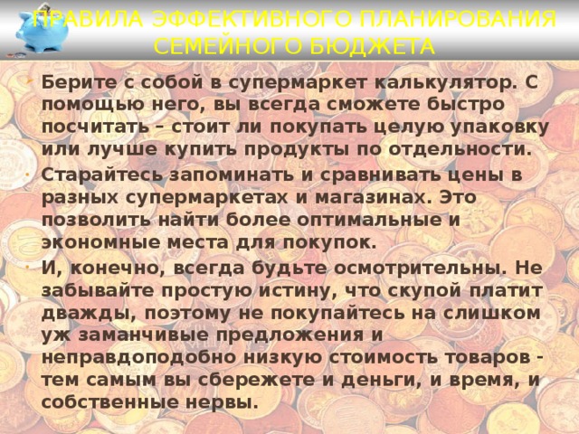 Правила эффективного планирования семейного бюджета Берите с собой в супермаркет калькулятор. С помощью него, вы всегда сможете быстро посчитать – стоит ли покупать целую упаковку или лучше купить продукты по отдельности. Старайтесь запоминать и сравнивать цены в разных супермаркетах и магазинах. Это позволить найти более оптимальные и экономные места для покупок. И, конечно, всегда будьте осмотрительны. Не забывайте простую истину, что скупой платит дважды, поэтому не покупайтесь на слишком уж заманчивые предложения и неправдоподобно низкую стоимость товаров - тем самым вы сбережете и деньги, и время, и собственные нервы. 