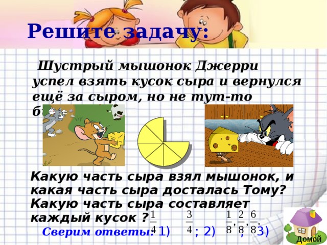 Решите задачу:  Шустрый мышонок Джерри успел взять кусок сыра и вернулся ещё за сыром, но не тут-то было… Какую часть сыра взял мышонок, и какая часть сыра досталась Тому? Какую часть сыра составляет каждый кусок ?  Сверим ответы:  1) ; 2) ; 3) Домой
