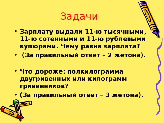 Задачи Зарплату выдали 11-ю тысячными, 11-ю сотенными и 11-ю рублевыми купюрами. Чему равна зарплата?  (За правильный ответ – 2 жетона).   Что дороже: полкилограмма двугривенных или килограмм гривенников? (За правильный ответ – 3 жетона). 