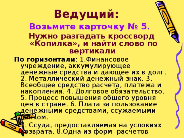 Ведущий:  Возьмите карточку № 5 .   Нужно разгадать кроссворд «Копилка», и найти слово по вертикали  По горизонтали : 1.Финансовое учреждение, аккумулирующее денежные средства и дающее их в долг. 2. Металлический денежный знак. 3. Всеобщее средство расчета, платежа и накопления. 4. Долговое обязательство. 5. Процесс повышения общего уровня цен в стране. 6. Плата за пользование денежными средствами, ссужаемыми банком. 7. Ссуда, предоставляемая на условиях возврата. 8.Одна из форм расчетов 