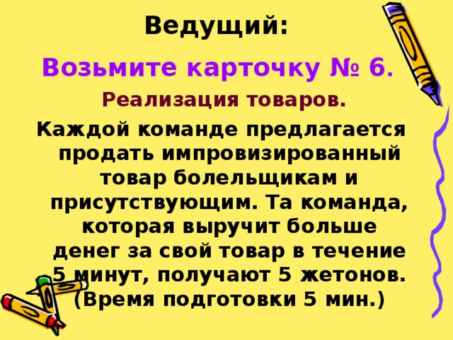 Ведущий:  Возьмите карточку № 6 .   Реализация товаров. Каждой команде предлагается продать импровизированный товар болельщикам и присутствующим. Та команда, которая выручит больше денег за свой товар в течение 5 минут, получают 5 жетонов.(Время подготовки 5 мин.) 