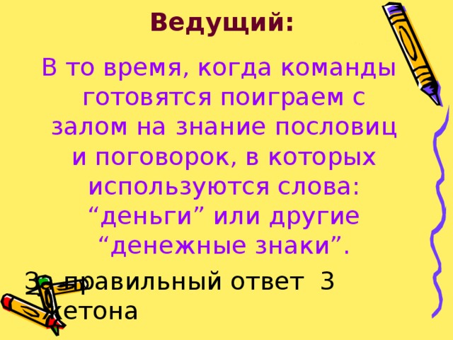 Ведущий:  В то время, когда команды готовятся поиграем с залом на знание пословиц и поговорок, в которых используются слова: “деньги” или другие “денежные знаки”. За правильный ответ 3 жетона 