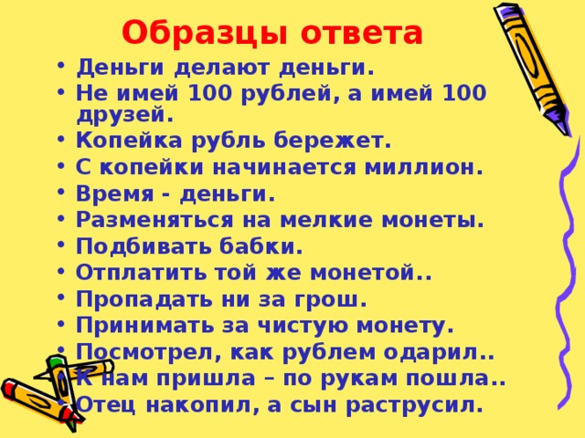 Образцы ответа Деньги делают деньги. Не имей 100 рублей, а имей 100 друзей. Копейка рубль бережет. С копейки начинается миллион. Время - деньги. Разменяться на мелкие монеты. Подбивать бабки. Отплатить той же монетой.. Пропадать ни за грош. Принимать за чистую монету. Посмотрел, как рублем одарил.. К нам пришла – по рукам пошла.. Отец накопил, а сын раструсил. 