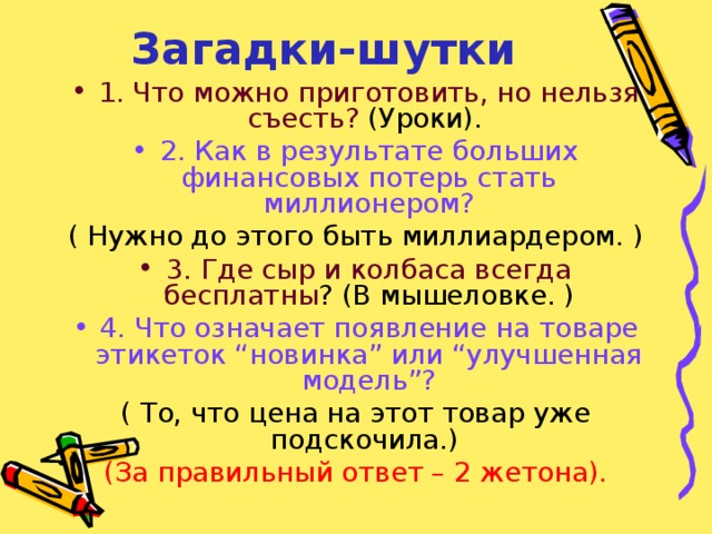 Загадки-шутки 1. Что можно приготовить, но нельзя съесть? (Уроки). 2. Как в результате больших финансовых потерь стать миллионером? ( Нужно до этого быть миллиардером. ) 3. Где сыр и колбаса всегда бесплатны ? (В мышеловке. ) 4.  Что означает появление на товаре этикеток “новинка” или “улучшенная модель”? ( То, что цена на этот товар уже подскочила.) (За правильный ответ – 2 жетона). 