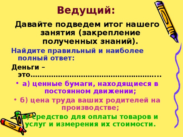 Ведущий: Давайте подведем итог нашего занятия (закрепление полученных знаний). Найдите правильный и наиболее полный ответ: Деньги – это………………………………………………... а) ценные бумаги, находящиеся в постоянном движении; б) цена труда ваших родителей на производстве; в) средство для оплаты товаров и услуг и измерения их стоимости. 