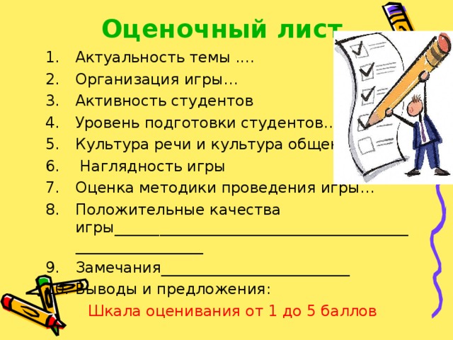 Оценочный лист Актуальность темы .... Организация игры… Активность студентов Уровень подготовки студентов… Культура речи и культура общения…  Наглядность игры Оценка методики проведения игры… Положительные качества игры________________________________________________________ Замечания_________________________ Выводы и предложения:  Шкала оценивания от 1 до 5 баллов 