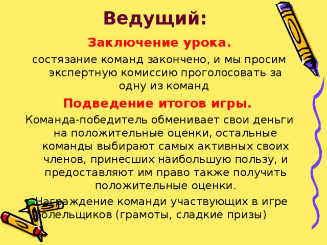 Ведущий: Заключение урока. состязание команд закончено, и мы просим экспертную комиссию проголосовать за одну из команд  Подведение итогов игры. Команда-победитель обменивает свои деньги на положительные оценки, остальные команды выбирают самых активных своих членов, принесших наибольшую пользу, и предоставляют им право также получить положительные оценки. Награждение команди участвующих в игре болельщиков (грамоты, сладкие призы)  