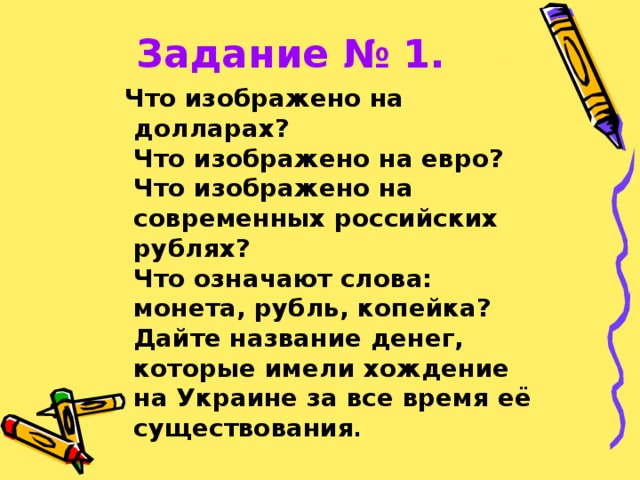 Задание № 1.  Что изображено на долларах?  Что изображено на евро?  Что изображено на современных российских рублях?  Что означают слова: монета, рубль, копейка?  Дайте название денег, которые имели хождение на Украине за все время её существования .  