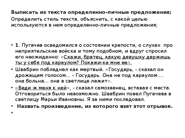 Выписать из текста определенно-личные предложения; Определить стиль текста, объяснить, с какой целью используются в нем определенно-личные предложения;   1 . Пугачев осведомился о состоянии крепости, о слухах про неприятельские войска и тому подобном, и вдруг спросил его неожиданно: « Скажи, братец, какую девушку держишь ты у себя под караулом? Покажи-ка мне ее». Швабрин побледнел как мертвый. «Государь, - сказал он дрожащим голосом… - Государь. Она не под караулом … она больна… она в светлице лежит». «Веди ж меня к ней », - сказал самозванец, вставая с места. Отговориться было невозможно. Швабрин повел Пугачева в светлицу Марьи Ивановны. Я за ними последовал.  Назвать произведение, из которого взят этот отрывок.   