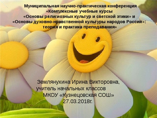 Муниципальная научно-практическая конференция «Комплексные учебные курсы  «Основы религиозных культур и светской этики» и  «Основы духовно-нравственной культуры народов России»:  теория и практика преподавания»   Землянухина Ирина Викторовна, учитель начальных классов МКОУ «Кузнецовская СОШ» 27.03.2018г.