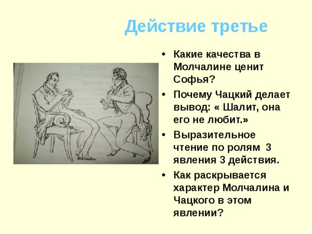 Действие третье Какие качества в Молчалине ценит Софья? Почему Чацкий делает вывод: « Шалит, она его не любит.» Выразительное чтение по ролям 3 явления 3 действия. Как раскрывается характер Молчалина и Чацкого в этом явлении? 