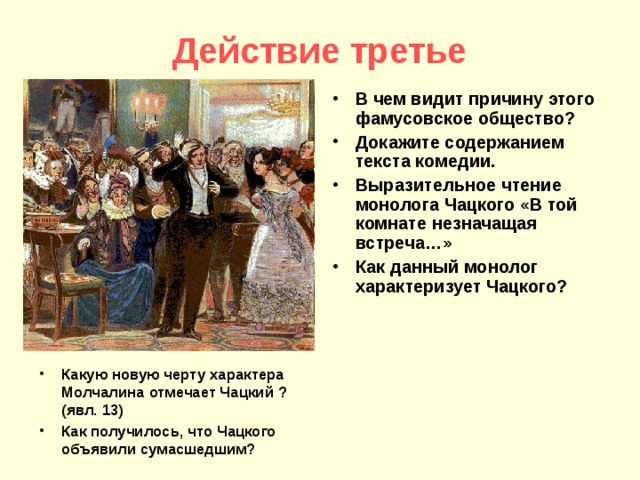 Действие третье В чем видит причину этого фамусовское общество? Докажите содержанием текста комедии. Выразительное чтение монолога Чацкого «В той комнате незначащая встреча…» Как данный монолог характеризует Чацкого? Какую новую черту характера Молчалина отмечает Чацкий ? (явл. 13) Как получилось, что Чацкого объявили сумасшедшим?  