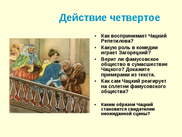 Действие четвертое Как воспринимает Чацкий Репетилова? Какую роль в комедии играет Загорецкий? Верит ли фамусовское общество в сумасшествие Чацкого? Докажите примерами из текста. Как сам Чацкий реагирует на сплетни фамусовского общества?  Каким образом Чацкий становится свидетелем неожиданной сцены?  