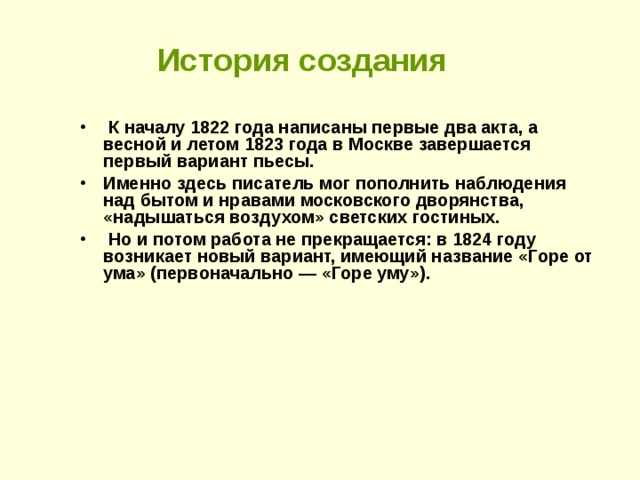 История создания  К началу 1822 года написаны первые два акта, а весной и летом 1823 года в Москве завершается первый вариант пьесы. Именно здесь писатель мог пополнить наблюдения над бытом и нравами московского дворянства, «надышаться воздухом» светских гостиных.  Но и потом работа не прекращается: в 1824 году возникает новый вариант, имеющий название «Горе от ума» (первоначально — «Горе уму»).  