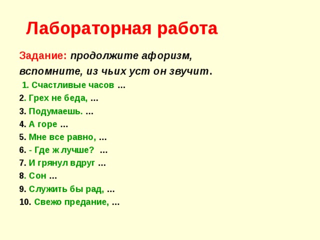 Лабораторная работа Задание:  продолжите афоризм, вспомните, из чьих уст он звучит .  1. Счастливые часов … 2 . Грех не беда, … 3. Подумаешь. … 4. А горе … 5. Мне все равно, … 6. - Где ж лучше? … 7. И грянул вдруг … 8 . Сон … 9. Служить бы рад, … 10. Свежо предание, … 