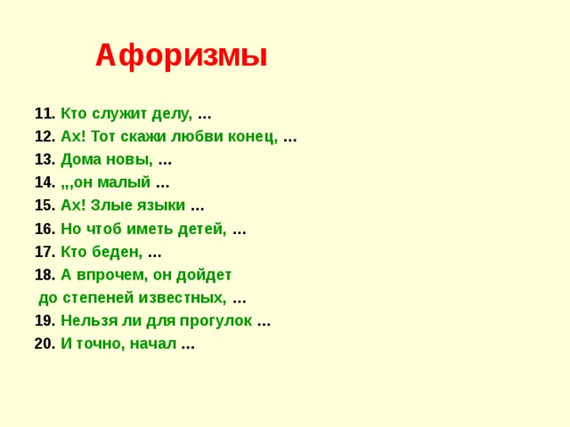 Афоризмы 11. Кто служит делу, … 12. Ах! Тот скажи любви конец, … 13. Дома новы, … 14. ,,,он малый … 15. Ах! Злые языки … 16. Но чтоб иметь детей, … 17. Кто беден, … 18. А впрочем, он дойдет  до степеней известных, … 19. Нельзя ли для прогулок … 20. И точно,  начал … 