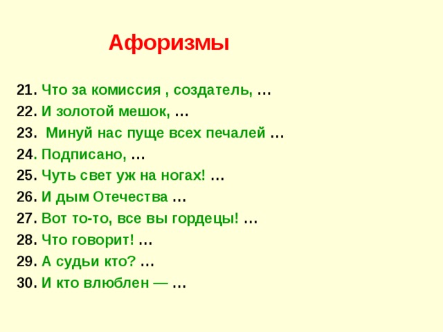 Афоризмы 21. Что за комиссия , создатель, … 22. И золотой мешок, … 23. Минуй нас пуще всех печалей … 24 . Подписано, … 25. Чуть свет уж на ногах! … 26. И дым Отечества … 27. Вот то-то, все вы гордецы! … 28. Что говорит! … 29. А судьи кто? … 30. И кто влюблен  — … 