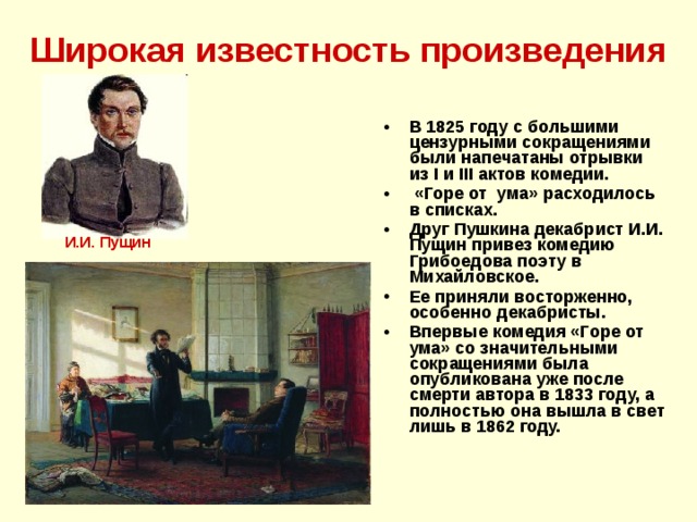 Широкая известность произведения В 1825 году с большими цензурными сокращениями были напечатаны отрывки из I и III актов комедии.  «Горе от ума» расходилось в списках. Друг Пушкина декабрист И.И. Пущин привез комедию Грибоедова поэту в Михайловское. Ее приняли восторженно, особенно декабристы. Впервые комедия «Горе от ума» со значительными сокращениями была опубликована уже после смерти автора в 1833 году, а полностью она вышла в свет лишь в 1862 году. И.И. Пущин 