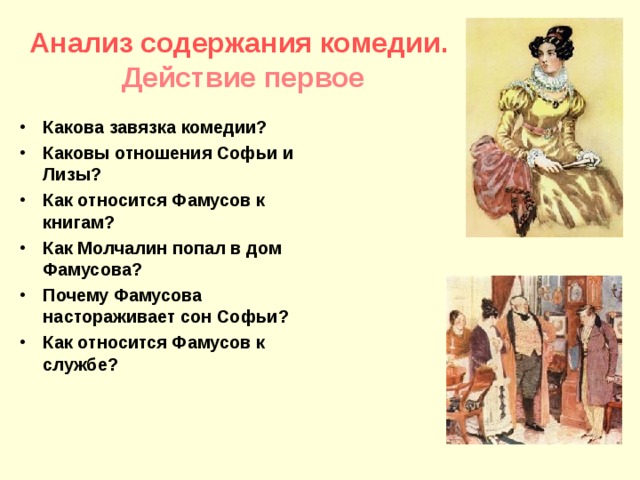 Анализ содержания комедии.  Действие первое Какова завязка комедии? Каковы отношения Софьи и Лизы? Как относится Фамусов к книгам? Как Молчалин попал в дом Фамусова? Почему Фамусова настораживает сон Софьи? Как относится Фамусов к службе? 