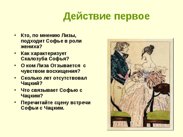 Действие первое Кто, по мнению Лизы, подходит Софье в роли жениха? Как характеризует Скалозуба Софья? О ком Лиза Отзывается с чувством восхищения? Сколько лет отсутствовал Чацкий? Что связывает Софью с Чацким? Перечитайте сцену встречи Софьи с Чацким.    