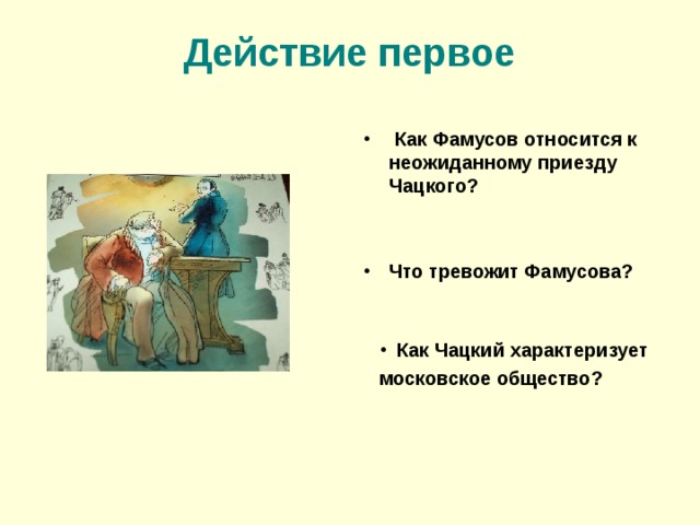 Действие первое  Как Фамусов относится к неожиданному приезду Чацкого?   Что тревожит Фамусова?    Как Чацкий характеризует московское общество? 